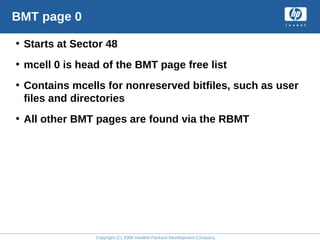 Copyright (C) 2008 Hewlett-Packard Development Company, L.P.
BMT page 0
• Starts at Sector 48
• mcell 0 is head of the BMT page free list
• Contains mcells for nonreserved bitfiles, such as user
files and directories
• All other BMT pages are found via the RBMT
 