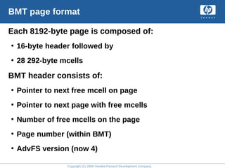 Copyright (C) 2008 Hewlett-Packard Development Company, L.P.
BMT page format
Each 8192-byte page is composed of:
• 16-byte header followed by
• 28 292-byte mcells
BMT header consists of:
• Pointer to next free mcell on page
• Pointer to next page with free mcells
• Number of free mcells on the page
• Page number (within BMT)
• AdvFS version (now 4)
 