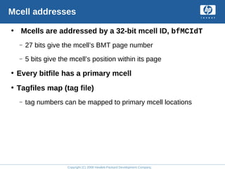 Copyright (C) 2008 Hewlett-Packard Development Company, L.P.
Mcell addresses
• Mcells are addressed by a 32-bit mcell ID, bfMCIdT
– 27 bits give the mcell’s BMT page number
– 5 bits give the mcell’s position within its page
• Every bitfile has a primary mcell
• Tagfiles map (tag file)
– tag numbers can be mapped to primary mcell locations
 