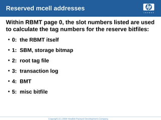 Copyright (C) 2008 Hewlett-Packard Development Company, L.P.
Reserved mcell addresses
Within RBMT page 0, the slot numbers listed are used
to calculate the tag numbers for the reserve bitfiles:
• 0: the RBMT itself
• 1: SBM, storage bitmap
• 2: root tag file
• 3: transaction log
• 4: BMT
• 5: misc bitfile
 