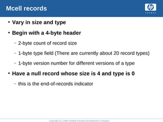 Copyright (C) 2008 Hewlett-Packard Development Company, L.P.
Mcell records
• Vary in size and type
• Begin with a 4-byte header
– 2-byte count of record size
– 1-byte type field (There are currently about 20 record types)
– 1-byte version number for different versions of a type
• Have a null record whose size is 4 and type is 0
– this is the end-of-records indicator
 