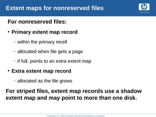 Copyright (C) 2008 Hewlett-Packard Development Company, L.P.
Extent maps for nonreserved files
For nonreserved files:
• Primary extent map record
– within the primary mcell
– allocated when file gets a page
– if full, points to an extra extent map
• Extra extent map record
– allocated as the file grows
For striped files, extent map records use a shadow
extent map and may point to more than one disk.
 