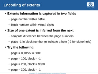 Copyright (C) 2008 Hewlett-Packard Development Company, L.P.
Encoding of extents
• Extents information is captured in two fields
– page number within bitfile
– block number within virtual disks
• Size of one extent is inferred from the next
– compute difference between the page numbers
– place -1 in block number to indicate a hole (-2 for clone hole)
• Try the following:
– page = 0, block = 8000
– page = 100, block = -1
– page = 200, block = 9600
– page = 300, block = -1
 