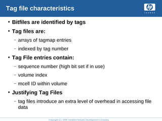 Copyright (C) 2008 Hewlett-Packard Development Company, L.P.
Tag file characteristics
• Bitfiles are identified by tags
• Tag files are:
– arrays of tagmap entries
– indexed by tag number
• Tag File entries contain:
– sequence number (high bit set if in use)
– volume index
– mcell ID within volume
• Justifying Tag Files
– tag files introduce an extra level of overhead in accessing file
data
 
