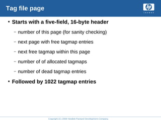 Copyright (C) 2008 Hewlett-Packard Development Company, L.P.
Tag file page
• Starts with a five-field, 16-byte header
– number of this page (for sanity checking)
– next page with free tagmap entries
– next free tagmap within this page
– number of of allocated tagmaps
– number of dead tagmap entries
• Followed by 1022 tagmap entries
 