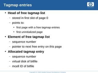 Copyright (C) 2008 Hewlett-Packard Development Company, L.P.
Tagmap entries
• Head of free tagmap list
– stored in first slot of page 0
– points to:
• first page with a free tagmap entries
• first uninitialized page
• Element of free tagmap list
– sequence number
– pointer to next free entry on this page
• Allocated tagmap entry
– sequence number
– virtual disk of bitfile
– mcell ID of bitfile
 