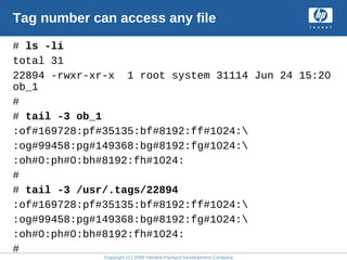 Copyright (C) 2008 Hewlett-Packard Development Company, L.P.
Tag number can access any file
# ls -li
total 31
22894 -rwxr-xr-x 1 root system 31114 Jun 24 15:20
ob_1
#
# tail -3 ob_1
:of#169728:pf#35135:bf#8192:ff#1024:
:og#99458:pg#149368:bg#8192:fg#1024:
:oh#0:ph#0:bh#8192:fh#1024:
#
# tail -3 /usr/.tags/22894
:of#169728:pf#35135:bf#8192:ff#1024:
:og#99458:pg#149368:bg#8192:fg#1024:
:oh#0:ph#0:bh#8192:fh#1024:
#
 