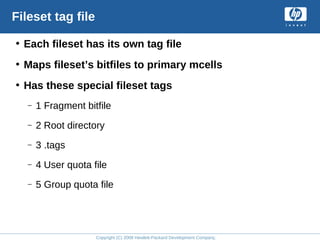 Copyright (C) 2008 Hewlett-Packard Development Company, L.P.
Fileset tag file
• Each fileset has its own tag file
• Maps fileset’s bitfiles to primary mcells
• Has these special fileset tags
– 1 Fragment bitfile
– 2 Root directory
– 3 .tags
– 4 User quota file
– 5 Group quota file
 