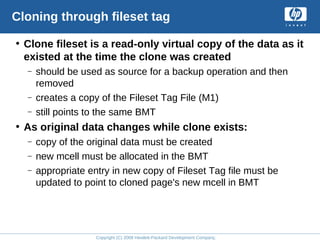 Copyright (C) 2008 Hewlett-Packard Development Company, L.P.
Cloning through fileset tag
• Clone fileset is a read-only virtual copy of the data as it
existed at the time the clone was created
– should be used as source for a backup operation and then
removed
– creates a copy of the Fileset Tag File (M1)
– still points to the same BMT
• As original data changes while clone exists:
– copy of the original data must be created
– new mcell must be allocated in the BMT
– appropriate entry in new copy of Fileset Tag file must be
updated to point to cloned page's new mcell in BMT
 