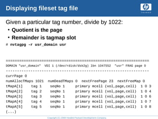 Copyright (C) 2008 Hewlett-Packard Development Company, L.P.
Displaying fileset tag file
Given a particular tag number, divide by 1022:
• Quotient is the page
• Remainder is tagmap slot
# nvtagpg -r usr_domain usr
================================================================
DOMAIN "usr_domain" VDI 1 (/dev/rdisk/dsk2g) lbn 1047552 "usr" FRAG page 0
----------------------------------------------------------------
currPage 0
numAllocTMaps 1021 numDeadTMaps 0 nextFreePage 23 nextFreeMap 0
tMapA[1] tag 1 seqNo 1 primary mcell (vol,page,cell) 1 0 3
tMapA[2] tag 2 seqNo 1 primary mcell (vol,page,cell) 1 0 4
tMapA[3] tag 3 seqNo 1 primary mcell (vol,page,cell) 1 0 6
tMapA[4] tag 4 seqNo 1 primary mcell (vol,page,cell) 1 0 7
tMapA[5] tag 5 seqNo 1 primary mcell (vol,page,cell) 1 0 8
(...)
 