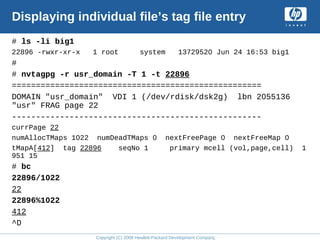 Copyright (C) 2008 Hewlett-Packard Development Company, L.P.
Displaying individual file’s tag file entry
# ls -li big1
22896 -rwxr-xr-x 1 root system 13729520 Jun 24 16:53 big1
#
# nvtagpg -r usr_domain -T 1 -t 22896
====================================================
DOMAIN "usr_domain" VDI 1 (/dev/rdisk/dsk2g) lbn 2055136
"usr" FRAG page 22
----------------------------------------------------
currPage 22
numAllocTMaps 1022 numDeadTMaps 0 nextFreePage 0 nextFreeMap 0
tMapA[412] tag 22896 seqNo 1 primary mcell (vol,page,cell) 1
951 15
# bc
22896/1022
22
22896%1022
412
^D
 