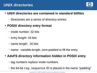 Copyright (C) 2008 Hewlett-Packard Development Company, L.P.
UNIX directories
• UNIX directories are contained in standard bitfiles
– Directories are a series of directory entries
• POSIX directory entry format
– inode number: 32 bits
– entry length: 16 bits
– name length: 16 bits
– name: variable-length, zero-padded to fill the entry
• AdvFS directory information hidden in POSIX entry
– tag numbers replace inode numbers
– the 64-bit tag.sequence ID is placed in the name “padding”
 