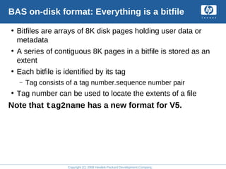 Copyright (C) 2008 Hewlett-Packard Development Company, L.P.
BAS on-disk format: Everything is a bitfile
• Bitfiles are arrays of 8K disk pages holding user data or
metadata
• A series of contiguous 8K pages in a bitfile is stored as an
extent
• Each bitfile is identified by its tag
– Tag consists of a tag number.sequence number pair
• Tag number can be used to locate the extents of a file
Note that tag2name has a new format for V5.
 