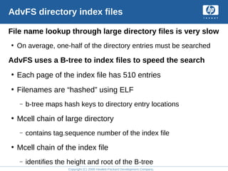 Copyright (C) 2008 Hewlett-Packard Development Company, L.P.
AdvFS directory index files
File name lookup through large directory files is very slow
• On average, one-half of the directory entries must be searched
AdvFS uses a B-tree to index files to speed the search
• Each page of the index file has 510 entries
• Filenames are “hashed” using ELF
– b-tree maps hash keys to directory entry locations
• Mcell chain of large directory
– contains tag.sequence number of the index file
• Mcell chain of the index file
– identifies the height and root of the B-tree
 