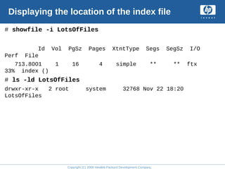 Copyright (C) 2008 Hewlett-Packard Development Company, L.P.
Displaying the location of the index file
# showfile -i LotsOfFiles
Id Vol PgSz Pages XtntType Segs SegSz I/O
Perf File
713.8001 1 16 4 simple ** ** ftx
33% index ()
# ls -ld LotsOfFiles
drwxr-xr-x 2 root system 32768 Nov 22 18:20
LotsOfFiles
 