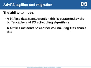 Copyright (C) 2008 Hewlett-Packard Development Company, L.P.
AdvFS tagfiles and migration
The ability to move:
• A bitfile's data transparently - this is supported by the
buffer cache and I/O scheduling algorithms
• A bitfile's metadata to another volume - tag files enable
this
 