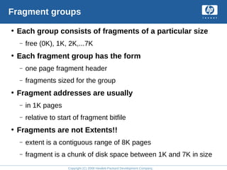 Copyright (C) 2008 Hewlett-Packard Development Company, L.P.
Fragment groups
• Each group consists of fragments of a particular size
– free (0K), 1K, 2K,...7K
• Each fragment group has the form
– one page fragment header
– fragments sized for the group
• Fragment addresses are usually
– in 1K pages
– relative to start of fragment bitfile
• Fragments are not Extents!!
– extent is a contiguous range of 8K pages
– fragment is a chunk of disk space between 1K and 7K in size
 