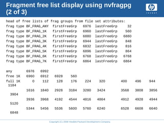 Copyright (C) 2008 Hewlett-Packard Development Company, L.P.
Fragment free list display using nvfragpg
(2 of 3)
head of free lists of frag groups from file set attributes:
frag type BF_FRAG_ANY firstFreeGrp 6976 lastFreeGrp 32
frag type BF_FRAG_1K firstFreeGrp 6960 lastFreeGrp 560
frag type BF_FRAG_2K firstFreeGrp 6880 lastFreeGrp 6880
frag type BF_FRAG_3K firstFreeGrp 6944 lastFreeGrp 848
frag type BF_FRAG_4K firstFreeGrp 6832 lastFreeGrp 816
frag type BF_FRAG_5K firstFreeGrp 6896 lastFreeGrp 864
frag type BF_FRAG_6K firstFreeGrp 6768 lastFreeGrp 6768
frag type BF_FRAG_7K firstFreeGrp 6864 lastFreeGrp 6864
any 6976 6992
free 1K 6960 6912 6928 560
full 1K 0 112 128 176 224 320 400 496 944
1184
1616 1840 2928 3184 3280 3424 3568 3808 3856
3904
3936 3968 4192 4544 4816 4864 4912 4928 4944
5120
5344 5456 5536 5600 5760 6240 6528 6608 6640
6848
 