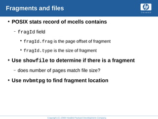 Copyright (C) 2008 Hewlett-Packard Development Company, L.P.
Fragments and files
• POSIX stats record of mcells contains
– fragId field
• fragId.frag is the page offset of fragment
• fragId.type is the size of fragment
• Use showfile to determine if there is a fragment
– does number of pages match file size?
• Use nvbmtpg to find fragment location
 