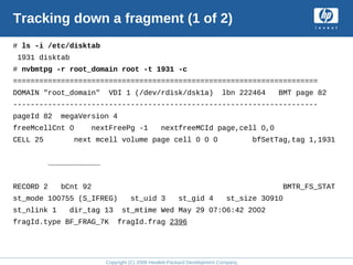 Copyright (C) 2008 Hewlett-Packard Development Company, L.P.
Tracking down a fragment (1 of 2)
# ls -i /etc/disktab
1931 disktab
# nvbmtpg -r root_domain root -t 1931 -c
======================================================================
DOMAIN "root_domain" VDI 1 (/dev/rdisk/dsk1a) lbn 222464 BMT page 82
----------------------------------------------------------------------
pageId 82 megaVersion 4
freeMcellCnt 0 nextFreePg -1 nextfreeMCId page,cell 0,0
CELL 25 next mcell volume page cell 0 0 0 bfSetTag,tag 1,1931
………………………………
RECORD 2 bCnt 92 BMTR_FS_STAT
st_mode 100755 (S_IFREG) st_uid 3 st_gid 4 st_size 30910
st_nlink 1 dir_tag 13 st_mtime Wed May 29 07:06:42 2002
fragId.type BF_FRAG_7K fragId.frag 2396
 