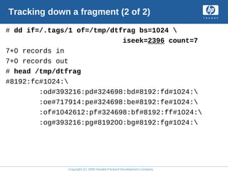 Copyright (C) 2008 Hewlett-Packard Development Company, L.P.
Tracking down a fragment (2 of 2)
# dd if=/.tags/1 of=/tmp/dtfrag bs=1024 
iseek=2396 count=7
7+0 records in
7+0 records out
# head /tmp/dtfrag
#8192:fc#1024:
:od#393216:pd#324698:bd#8192:fd#1024:
:oe#717914:pe#324698:be#8192:fe#1024:
:of#1042612:pf#324698:bf#8192:ff#1024:
:og#393216:pg#819200:bg#8192:fg#1024:
 