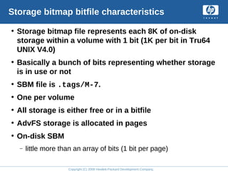 Copyright (C) 2008 Hewlett-Packard Development Company, L.P.
Storage bitmap bitfile characteristics
• Storage bitmap file represents each 8K of on-disk
storage within a volume with 1 bit (1K per bit in Tru64
UNIX V4.0)
• Basically a bunch of bits representing whether storage
is in use or not
• SBM file is .tags/M-7.
• One per volume
• All storage is either free or in a bitfile
• AdvFS storage is allocated in pages
• On-disk SBM
– little more than an array of bits (1 bit per page)
 