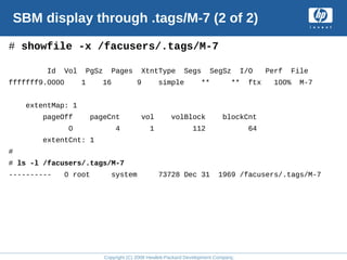 Copyright (C) 2008 Hewlett-Packard Development Company, L.P.
SBM display through .tags/M-7 (2 of 2)
# showfile -x /facusers/.tags/M-7
Id Vol PgSz Pages XtntType Segs SegSz I/O Perf File
fffffff9.0000 1 16 9 simple ** ** ftx 100% M-7
extentMap: 1
pageOff pageCnt vol volBlock blockCnt
0 4 1 112 64
extentCnt: 1
#
# ls -l /facusers/.tags/M-7
---------- 0 root system 73728 Dec 31 1969 /facusers/.tags/M-7
 