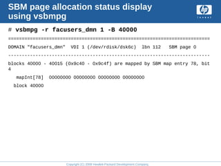 Copyright (C) 2008 Hewlett-Packard Development Company, L.P.
SBM page allocation status display
using vsbmpg
# vsbmpg -r facusers_dmn 1 -B 40000
==========================================================================
DOMAIN "facusers_dmn" VDI 1 (/dev/rdisk/dsk6c) lbn 112 SBM page 0
--------------------------------------------------------------------------
blocks 40000 - 40015 (0x9c40 - 0x9c4f) are mapped by SBM map entry 78, bit
4
mapInt[78] 00000000 00000000 00000000 00000000
block 40000
 