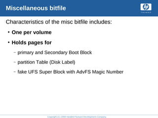 Copyright (C) 2008 Hewlett-Packard Development Company, L.P.
Miscellaneous bitfile
Characteristics of the misc bitfile includes:
• One per volume
• Holds pages for
– primary and Secondary Boot Block
– partition Table (Disk Label)
– fake UFS Super Block with AdvFS Magic Number
 