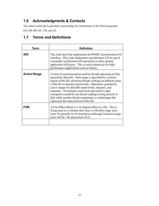 11
1.6 Acknowledgments & Contacts
The author would like to gratefully acknowledge the contributions of the following people:
DA, DB, BH, DL, TM, and AZ.
1.7 Terms and Definitions
Term Definition
AIO The code layer that implements the POSIX Asynchronous I/O
interface. This code implements asynchronous I/O on top of
essentially synchronous I/O operations to allow greater
application efficiency. This is used extensively by high-
performance applications such as Oracle.
Active Range A form of synchronization used by threads operating on files
opened for directIO. Each range is specified for a certain
region of the file, allowing threads working on different areas
of the file to operate concurrently. Operations guarded by
active ranges are directIO reads/writes, migrates, and
truncates. The primary interaction prevented is data
corruption caused by one thread reading/writing directly to
disk while another thread manipulates a cached page that
represents the same portion of the file.
FOB A File Offset Block is a 1k aligned offset in a file. This is
being used as a common unit since it will allow page sizes
from 1k upwards on 1k boundaries (although in practice page
sizes will be >4k and powers of 2).
 