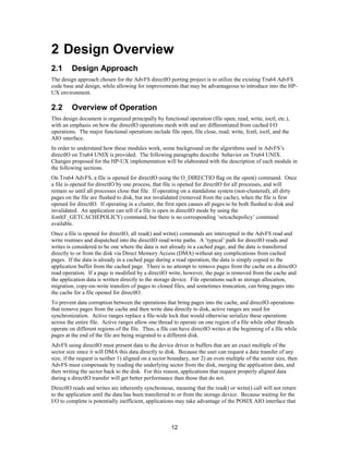 12
2 Design Overview
2.1 Design Approach
The design approach chosen for the AdvFS directIO porting project is to utilize the existing Tru64 AdvFS
code base and design, while allowing for improvements that may be advantageous to introduce into the HP-
UX environment.
2.2 Overview of Operation
This design document is organized principally by functional operation (file open, read, write, ioctl, etc.),
with an emphasis on how the directIO operations mesh with and are differentiated from cached I/O
operations. The major functional operations include file open, file close, read, write, fcntl, ioctl, and the
AIO interface.
In order to understand how these modules work, some background on the algorithms used in AdvFS’s
directIO on Tru64 UNIX is provided. The following paragraphs describe behavior on Tru64 UNIX.
Changes proposed for the HP-UX implementation will be elaborated with the description of each module in
the following sections.
On Tru64 AdvFS, a file is opened for directIO using the O_DIRECTIO flag on the open() command. Once
a file is opened for directIO by one process, that file is opened for directIO for all processes, and will
remain so until all processes close that file. If operating on a standalone system (non-clustered), all dirty
pages on the file are flushed to disk, but not invalidated (removed from the cache), when the file is first
opened for directIO. If operating in a cluster, the first open causes all pages to be both flushed to disk and
invalidated. An application can tell if a file is open in directIO mode by using the
fcntl(F_GETCACHEPOLICY) command, but there is no corresponding ‘setcachepolicy’ command
available.
Once a file is opened for directIO, all read() and write() commands are intercepted in the AdvFS read and
write routines and dispatched into the directIO read/write paths. A ‘typical’ path for directIO reads and
writes is considered to be one where the data is not already in a cached page, and the data is transferred
directly to or from the disk via Direct Memory Access (DMA) without any complications from cached
pages. If the data is already in a cached page during a read operation, the data is simply copied to the
application buffer from the cached page. There is no attempt to remove pages from the cache on a directIO
read operation. If a page is modified by a directIO write, however, the page is removed from the cache and
the application data is written directly to the storage device. File operations such as storage allocation,
migration, copy-on-write transfers of pages to cloned files, and sometimes truncation, can bring pages into
the cache for a file opened for directIO.
To prevent data corruption between the operations that bring pages into the cache, and directIO operations
that remove pages from the cache and then write data directly to disk, active ranges are used for
synchronization. Active ranges replace a file-wide lock that would otherwise serialize these operations
across the entire file. Active ranges allow one thread to operate on one region of a file while other threads
operate on different regions of the file. Thus, a file can have directIO writes at the beginning of a file while
pages at the end of the file are being migrated to a different disk.
AdvFS using directIO must present data to the device driver in buffers that are an exact multiple of the
sector size since it will DMA this data directly to disk. Because the user can request a data transfer of any
size, if the request is neither 1) aligned on a sector boundary, nor 2) an even multiple of the sector size, then
AdvFS must compensate by reading the underlying sector from the disk, merging the application data, and
then writing the sector back to the disk. For this reason, applications that request properly aligned data
during a directIO transfer will get better performance than those that do not.
DirectIO reads and writes are inherently synchronous, meaning that the read() or write() call will not return
to the application until the data has been transferred to or from the storage device. Because waiting for the
I/O to complete is potentially inefficient, applications may take advantage of the POSIX AIO interface that
 