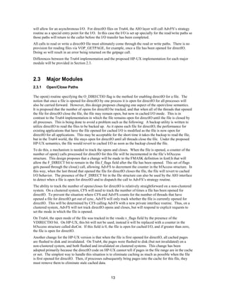 13
will allow for an asynchronous I/O. For directIO files on Tru64, the AIO layer will call AdvFS’s strategy
routine as a special entry point for the I/O. In this case the I/O is set up specially for the read/write paths so
those paths will return to the caller before the I/O transfer has been completed.
All calls to read or write a directIO file must ultimately come through the read or write paths. There is no
provision for reading files via VOP_GETPAGE, for example, once a file has been opened for directIO.
Doing so will result in an error being returned on the getpage call.
Differences between the Tru64 implementation and the proposed HP-UX implementation for each major
module will be provided in Section 2.3.
2.3 Major Modules
2.3.1 Open/Close Paths
The open() routine specifying the O_DIRECTIO flag is the method for enabling directIO for a file. The
notion that once a file is opened for directIO by one process it is open for directIO for all processes will
also be carried forward. However, this design proposes changing one aspect of the open/close semantics.
It is proposed that the number of opens for directIO be tracked, and that when all of the threads that opened
the file for directIO close the file, the file may remain open, but now in cached I/O mode. This is in
contrast to the Tru64 implementation in which the file remains open for directIO until the file is closed by
all processes. This is being done to avoid a problem such as the following: A backup utility is written to
utilize directIO to read the files to be backed up. As it opens each file for directIO, the performance for
existing applications that have the file opened for cached I/O is modified as the file is now open for
directIO for all applications. This may be acceptable for the short time it takes the backup to read the file,
but in the Tru64 world, the file stays open for directIO until all threads close the file. Under the proposed
HP-UX semantics, the file would revert to cached I/O as soon as the backup closed the file.
To do this, a mechanism is needed to track the opens and closes. When the file is opened, a counter of the
number of open() calls processed for directIO for this file will be incremented in the file’s bfAccess
structure. This design proposes that a change will be made to the FMASK definition in fcntl.h that will
allow the F_DIRECT bit to remain in the file.f_flags field after the file has been opened. This set of flags
gets passed through the close() call, allowing AdvFS to decrement the counter in the bfAccess structure. In
this way, when the last thread that opened the file for directIO closes the file, the file will revert to cached
I/O behavior. The presence of the F_DIRECT bit in the file structure can also be used by the AIO interface
to detect when a file is open for directIO and to dispatch the call to AdvFS’s strategy routine.
The ability to track the number of opens/closes for directIO is relatively straightforward on a non-clustered
system. On a clustered system, CFS will need to track the number of times a file has been opened for
directIO. To prevent the situation where CFS and AdvFS counts for the number of threads that have
opened a file for directIO get out of sync, AdvFS will only track whether the file is currently opened for
directIO. This will be determined by CFS calling AdvFS with a new private interface routine. Thus, on a
clustered system, AdvFS will not track directIO opens and closes, but will respond to explicit requests to
set the mode in which the file is opened.
On Tru64, the open mode of the file was tracked in the vnode.v_flags field by the presence of the
VDIRECTIO bit. On HP-UX, this bit will not be used; instead it will be replaced with a counter in the
bfAccess structure called dioCnt. If this field is 0, the file is open for cached I/O, and if greater than zero,
the file is open for directIO.
Another change for the HP-UX version is that when the file is first opened for directIO, all cached pages
are flushed to disk and invalidated. On Tru64, the pages were flushed to disk (but not invalidated) on a
non-clustered system, and both flushed and invalidated on clustered systems. This change has been
adopted primarily because the directIO code on HP-UX cannot tell if pages in the file range are in the cache
or not. The simplest way to handle this situation is to eliminate caching as much as possible when the file
is first opened for directIO. Then, if processes subsequently bring pages into the cache for this file, they
must remove them to eliminate stale cached data.
 