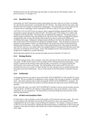 14
Detailed code flow for the AdvFS open and close paths, as well as the new CFS interface routine, are
given in Sections 3.2.1 through 3.2.4.
2.3.2 Read/Write Paths
Functionally, the AdvFS read and write paths remain largely the same as they are on Tru64, even though
the code has been restructured to accommodate the UFC interface. One change that has been made is that
directIO reads will no longer be satisfied from cached pages. All cached pages are removed when the file
is opened, and no cached pages will be maintained for this file so long as it is open for directIO.
AdvFS Direct I/O and AIO Porting Investigation Report suggested handling unaligned buffers by simply
passing these requests through the cached I/O path. The primary goal of this change was to reduce code
complexity in the directIO path. This design does not implement that suggestion. The primary reason is
that this change would allow those threads that do not ‘play by the rules’ and issue unaligned I/O requests
to populate the cache, forcing other threads (that do play by the rules) to spend cycles flushing and
invalidating those pages. Keeping the unaligned request handling in-line forces the additional cycles to be
done in the context of the threads that are making the unaligned requests. Since the primary consumers of
directIO, the large database vendors, use aligned requests, this prevents the actions of other thread from
inhibiting their performance. A secondary reason is that storage allocation for a file opened for directIO
may force the code into a very similar path as the unaligned request for zeroing newly-allocated sectors that
will not be overwritten by the I/O request. In fact, both unaligned accesses and zeroing these sectors are
designed to be handled by a common subroutine.
Details about the code flow for the read and write paths are given in Sections 3.2.5 and 3.2.6.
2.3.3 Strategy Routine
The AdvFS strategy routine, advfs_strategy(), is the entry point into the file system from the AIO read and
write paths. On HP-UX this routine is also an interface for the VM Swap Filesystem functionality. A buf
structure is passed into the strategy routine where the data is converted to a uio structure and then the
AdvFS read or write routines are invoked. The AIO-handling of this routine on HP-UX will work
essentially the same way as it does on Tru64, but there are a few changes in the uio and buf structures that
necessitate some minor modifications. The use of this routine for the AIO interface is detailed in Section
3.2.9.
2.3.4 fcntl()/ioctl()
A management decision was made to remove the fcntl(F_GETCACHEPOLICY) call in the HP-UX version
of AdvFS. This was available for an application to query whether a file was open in directIO or cached I/O
mode. This will be replaced with an ioctl() call using the ADVFS_GETCACHEPOLICY command. The
movement of this functionality from fcntl() to ioctl() has already been made in the current AdvFS porting
baselines.
In the Tru64 code, there is an ioctl(F_SETCACHEPOLICY) call that is used as a private interface between
CFS and AdvFS. On HP-UX, this interface is being replaced by a truly private interface, a new routine
called advfs_cfs_set_cachepolicy(). The functionality in ioctl() has already been removed in the current
AdvFS porting baselines.
2.3.5 I/O Start and Completion Paths
In Tru64, there is code to maintain a count of the number of I/Os started for each active range. This count
is used primarily in the AIO path to be sure that all I/Os started for a given active range have been
completed before the active range is removed during I/O completion. The ioanchor_t structure in AdvFS
on HP-UX serves the same purpose, and therefore this design proposes a simplification of the I/O start and
completion code (when servicing an AIO-started I/O) to remove unneeded accounting for I/Os within the
active range.
 