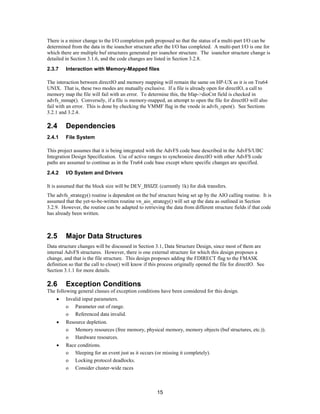 15
There is a minor change to the I/O completion path proposed so that the status of a multi-part I/O can be
determined from the data in the ioanchor structure after the I/O has completed. A multi-part I/O is one for
which there are multiple buf structures generated per ioanchor structure. The ioanchor structure change is
detailed in Section 3.1.6, and the code changes are listed in Section 3.2.8.
2.3.7 Interaction with Memory-Mapped files
The interaction between directIO and memory mapping will remain the same on HP-UX as it is on Tru64
UNIX. That is, these two modes are mutually exclusive. If a file is already open for directIO, a call to
memory map the file will fail with an error. To determine this, the bfap->dioCnt field is checked in
advfs_mmap(). Conversely, if a file is memory-mapped, an attempt to open the file for directIO will also
fail with an error. This is done by checking the VMMF flag in the vnode in advfs_open(). See Sections
3.2.1 and 3.2.4.
2.4 Dependencies
2.4.1 File System
This project assumes that it is being integrated with the AdvFS code base described in the AdvFS/UBC
Integration Design Specification. Use of active ranges to synchronize directIO with other AdvFS code
paths are assumed to continue as in the Tru64 code base except where specific changes are specified.
2.4.2 I/O System and Drivers
It is assumed that the block size will be DEV_BSIZE (currently 1k) for disk transfers.
The advfs_strategy() routine is dependent on the buf structure being set up by the AIO calling routine. It is
assumed that the yet-to-be-written routine vn_aio_strategy() will set up the data as outlined in Section
3.2.9. However, the routine can be adapted to retrieving the data from different structure fields if that code
has already been written.
2.5 Major Data Structures
Data structure changes will be discussed in Section 3.1, Data Structure Design, since most of them are
internal AdvFS structures. However, there is one external structure for which this design proposes a
change, and that is the file structure. This design proposes adding the FDIRECT flag to the FMASK
definition so that the call to close() will know if this process originally opened the file for directIO. See
Section 3.1.1 for more details.
2.6 Exception Conditions
The following general classes of exception conditions have been considered for this design.
• Invalid input parameters.
o Parameter out of range.
o Referenced data invalid.
• Resource depletion.
o Memory resources (free memory, physical memory, memory objects (buf structures, etc.)).
o Hardware resources.
• Race conditions.
o Sleeping for an event just as it occurs (or missing it completely).
o Locking protocol deadlocks.
o Consider cluster-wide races
 