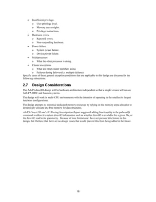 16
• Insufficient privilege.
o User privilege level.
o Memory access rights.
o Privilege instructions.
• Hardware errors.
o Reported errors.
o Non-responding hardware.
• Power failure.
o System power failure.
o Device power failure.
• Multiprocessor.
o What the other processor is doing.
• Cluster exceptions
o What are other cluster members doing
o Failures during failover (i.e. multiple failures)
Specific cases of these general exception conditions that are applicable to this design are discussed in the
following subsections.
2.7 Design Considerations
The AdvFS directIO design will be hardware-architecture independent so that a single version will run on
both PA-RISC and Itanium systems.
The design will work in multi-CPU environments with the intention of operating in the smallest to largest
hardware configurations.
The design attempts to minimize dedicated memory resources by relying on the memory arena allocator to
dynamically allocate and free memory for data structures.
AdvFS Direct I/O and AIO Porting Investigation Report suggested adding functionality to the pathconf()
command to allow it to return directIO information such as whether directIO is available for a given file, or
the directIO read/write granularity. Because of time limitations I have not pursued this feature in this
design, but I believe that there are no design issues that would prevent this from being added in the future.
 