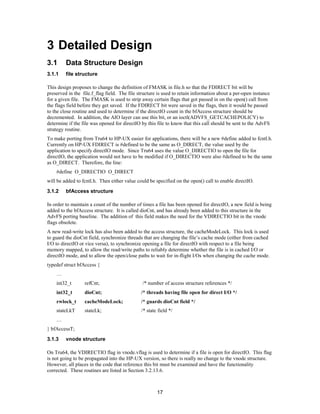 17
3 Detailed Design
3.1 Data Structure Design
3.1.1 file structure
This design proposes to change the definition of FMASK in file.h so that the FDIRECT bit will be
preserved in the file.f_flag field. The file structure is used to retain information about a per-open instance
for a given file. The FMASK is used to strip away certain flags that got passed in on the open() call from
the flags field before they get saved. If the FDIRECT bit were saved in the flags, then it would be passed
to the close routine and used to determine if the directIO count in the bfAccess structure should be
decremented. In addition, the AIO layer can use this bit, or an ioctl(ADVFS_GETCACHEPOLICY) to
determine if the file was opened for directIO by this file to know that this call should be sent to the AdvFS
strategy routine.
To make porting from Tru64 to HP-UX easier for applications, there will be a new #define added to fcntl.h.
Currently on HP-UX FDIRECT is #defined to be the same as O_DIRECT, the value used by the
application to specify directIO mode. Since Tru64 uses the value O_DIRECTIO to open the file for
directIO, the application would not have to be modified if O_DIRECTIO were also #defined to be the same
as O_DIRECT. Therefore, the line:
#define O_DIRECTIO O_DIRECT
will be added to fcntl.h. Then either value could be specified on the open() call to enable directIO.
3.1.2 bfAccess structure
In order to maintain a count of the number of times a file has been opened for directIO, a new field is being
added to the bfAccess structure. It is called dioCnt, and has already been added to this structure in the
AdvFS porting baseline. The addition of this field makes the need for the VDIRECTIO bit in the vnode
flags obsolete.
A new read-write lock has also been added to the access structure, the cacheModeLock. This lock is used
to guard the dioCnt field, synchronize threads that are changing the file’s cache mode (either from cached
I/O to directIO or vice versa), to synchronize opening a file for directIO with respect to a file being
memory mapped, to allow the read/write paths to reliably determine whether the file is in cached I/O or
directIO mode, and to allow the open/close paths to wait for in-flight I/Os when changing the cache mode.
typedef struct bfAccess {
…
int32_t refCnt; /* number of access structure references */
int32_t dioCnt; /* threads having file open for direct I/O */
rwlock_t cacheModeLock; /* guards dioCnt field */
stateLkT stateLk; /* state field */
…
} bfAccessT;
3.1.3 vnode structure
On Tru64, the VDIRECTIO flag in vnode.vflag is used to determine if a file is open for directIO. This flag
is not going to be propagated into the HP-UX version, so there is really no change to the vnode structure.
However, all places in the code that reference this bit must be examined and have the functionality
corrected. These routines are listed in Section 3.2.13.6.
 