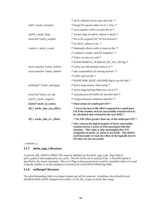 19
/* advfs_iodone() always gets spin lock. */
int64_t anchr_iocounter /* Single IO request callers set to 1. Else, */
/* set to number of IO's in multi-IO set */
uint64_t anchr_flags; /* Anchor flags for advfs_iodone to check */
struct buf *anchr_origbuf; /* Set to the original UFC IO buf structure*/
/* for advfs_iodone to use. */
condvar_t anchr_cvwait; /* Optionally allows caller to sleep on this */
/* condition variable until IO completes. */
/* Caller can also use with */
/* IOANCHORFLG_WAKEUP_ON_ALL_IO flag */
struct ioanchor *anchr_listfwd; /* Caller can link multiple anchors to */
struct ioanchor *anchr_listbwd /* take responsibility for freeing anchors. */
/* Caller must set the */
/* IOANCHOR_KEEP_ANCHOR flag to use the link.*/
actRangeT *anchr_actrangep; /*Active range pointer when using */
/* active range locking Otherwise, set to 0.*/
struct buf *anchr_aio_bp; /* Asynchronous IO buffer for directIO only.*/
uint32_t anchr_magicid; /* Unique structure validation identifier */
statusT anchr_io_status; /* Final status of a multi-part I/O */
off_t anchr_min_req_offset; /* Set to the lowest file offset requested in a multi-part
I/O if the number of bytes successfully transferred is to
be calculated and returned in the next field.*/
off_t anchr_min_err_offset; /* In: File offset greater than any in the multi-part I/O */
/* Out: returns the logical number of bytes successfully
transferred for a series of I/Os associated with this
ioanchor. This value is only meaningful after I/O
completion if anchr_io_status is not EOK. This field is
used internally to track the offset of the logically lowest
I/O that was not successful.
} ioanchor_t;
3.1.7 advfs_args_t Structure
A new bit, MS_ADVFS_DIRECTIO, must be #defined for the advfs_args_t.adv_flags field in
advfs_public.h and (temporarily) ms_osf.h. This bit will be set in mount() if the –o directIO option is
specified to the mount command. This set of flags is then passed down to advfs_mountfs() where it is used
to decide whether to set the analogous in-memory bit in the bfSetT.bfSetFlags field.
3.1.8 actRangeT Structure
The arIosOutstanding field is no longer needed and will be removed. In addition, the arStartFob and
arEndFob fields will be changed from uint64_t to bf_fob_t types to clarify their usage.
 