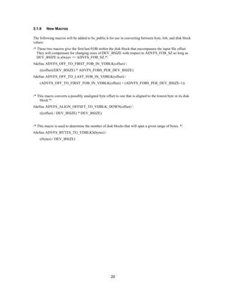 20
3.1.9 New Macros
The following macros will be added to bs_public.h for use in converting between byte, fob, and disk block
values:
/* These two macros give the first/last FOB within the disk block that encompasses the input file offset.
They will compensate for changing sizes of DEV_BSIZE with respect to ADVFS_FOB_SZ so long as
DEV_BSIZE is always >= ADVFS_FOB_SZ.*/
#define ADVFS_OFF_TO_FIRST_FOB_IN_VDBLK(offset) 
(((offset)/DEV_BSIZE) * ADVFS_FOBS_PER_DEV_BSIZE)
#define ADVFS_OFF_TO_LAST_FOB_IN_VDBLK(offset) 
(ADVFS_OFF_TO_FIRST_FOB_IN_VDBLK(offset) + (ADVFS_FOBS_PER_DEV_BSIZE-1))
/* This macro converts a possibly unaligned byte offset to one that is aligned to the lowest byte in its disk
block */
#define ADVFS_ALIGN_OFFSET_TO_VDBLK_DOWN(offset) 
(((offset) / DEV_BSIZE) * DEV_BSIZE)
/* This macro is used to determine the number of disk blocks that will span a given range of bytes. */
#define ADVFS_BYTES_TO_VDBLKS(bytes) 
((bytes) / DEV_BSIZE)
 
