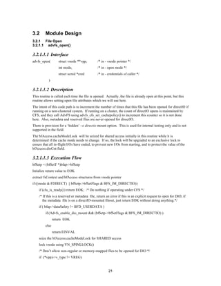 21
3.2 Module Design
3.2.1 File Open
3.2.1.1 advfs_open()
3.2.1.1.1 Interface
advfs_open( struct vnode **vpp, /* in - vnode pointer */
int mode, /* in - open mode */
struct ucred *cred /* in - credentials of caller */
)
3.2.1.1.2 Description
This routine is called each time the file is opened. Actually, the file is already open at this point, but this
routine allows setting open file attributes which we will use here.
The intent of this code path is to increment the number of times that this file has been opened for directIO if
running on a non-clustered system. If running on a cluster, the count of directIO opens is maintained by
CFS, and they call AdvFS using advfs_cfs_set_cachepolicy() to increment this counter so it is not done
here. Also, metadata and reserved files are never opened for directIO.
There is provision for a ‘hidden’ –o directio mount option. This is used for internal testing only and is not
supported in the field.
The bfAccess.cacheModeLock will be seized for shared access initially in this routine while it is
determined if the cache mode needs to change. If so, the lock will be upgraded to an exclusive lock to
ensure that all in-flight I/Os have ended, to prevent new I/Os from starting, and to protect the value of the
bfAccess.dioCnt field.
3.2.1.1.3 Execution Flow
bfSetp = (bfSetT *)bfap->bfSetp
Intialize return value to EOK
extract fsContext and bfAccess structures from vnode pointer
if ((mode & FDIRECT) || bfSetp->bfSetFlags & BFS_IM_DIRECTIO))
if (clu_is_ready()) return EOK; /* Do nothing if operating under CFS */
/* If this is a reserved or metadata file, return an error if this is an explicit request to open for DIO; if
the metadata file is on a directIO-mounted fileset, just return EOK without doing anything.*/
if ( bfap->dataSafety != BFD_USERDATA )
if (Advfs_enable_dio_mount && (bfSetp->bfSetFlags & BFS_IM_DIRECTIO) )
return EOK
else
return EINVAL
seize the bfAccess.cacheModeLock for SHARED access
lock vnode using VN_SPINLLOCK()
/* Don’t allow non-regular or memory-mapped files to be opened for DIO */
if (*vpp)->v_type != VREG)
 
