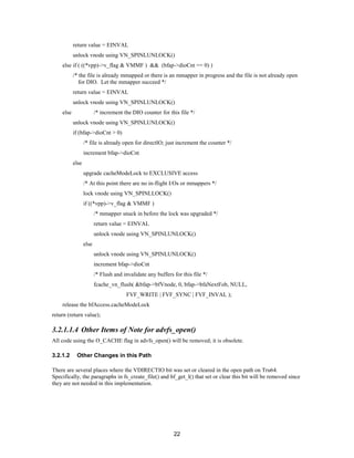 22
return value = EINVAL
unlock vnode using VN_SPINLUNLOCK()
else if ( ((*vpp)->v_flag & VMMF ) && (bfap->dioCnt == 0) )
/* the file is already mmapped or there is an mmapper in progress and the file is not already open
for DIO. Let the mmapper succeed */
return value = EINVAL
unlock vnode using VN_SPINLUNLOCK()
else /* increment the DIO counter for this file */
unlock vnode using VN_SPINLUNLOCK()
if (bfap->dioCnt > 0)
/* file is already open for directIO; just increment the counter */
increment bfap->dioCnt
else
upgrade cacheModeLock to EXCLUSIVE access
/* At this point there are no in-flight I/Os or mmappers */
lock vnode using VN_SPINLLOCK()
if ((*vpp)->v_flag & VMMF )
/* mmapper snuck in before the lock was upgraded */
return value = EINVAL
unlock vnode using VN_SPINLUNLOCK()
else
unlock vnode using VN_SPINLUNLOCK()
increment bfap->dioCnt
/* Flush and invalidate any buffers for this file */
fcache_vn_flush( &bfap->bfVnode, 0, bfap->bfaNextFob, NULL,
FVF_WRITE | FVF_SYNC | FVF_INVAL );
release the bfAccess.cacheModeLock
return (return value);
3.2.1.1.4 Other Items of Note for advfs_open()
All code using the O_CACHE flag in advfs_open() will be removed; it is obsolete.
3.2.1.2 Other Changes in this Path
There are several places where the VDIRECTIO bit was set or cleared in the open path on Tru64.
Specifically, the paragraphs in fs_create_file() and bf_get_l() that set or clear this bit will be removed since
they are not needed in this implementation.
 