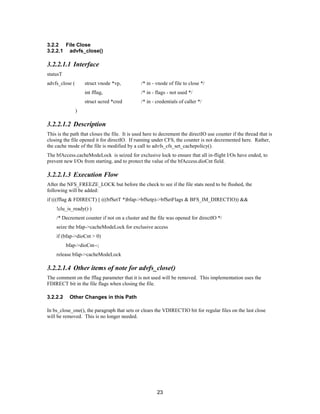 23
3.2.2 File Close
3.2.2.1 advfs_close()
3.2.2.1.1 Interface
statusT
advfs_close ( struct vnode *vp, /* in - vnode of file to close */
int fflag, /* in - flags - not used */
struct ucred *cred /* in - credentials of caller */
)
3.2.2.1.2 Description
This is the path that closes the file. It is used here to decrement the directIO use counter if the thread that is
closing the file opened it for directIO. If running under CFS, the counter is not decremented here. Rather,
the cache mode of the file is modified by a call to advfs_cfs_set_cachepolicy().
The bfAccess.cacheModeLock is seized for exclusive lock to ensure that all in-flight I/Os have ended, to
prevent new I/Os from starting, and to protect the value of the bfAccess.dioCnt field.
3.2.2.1.3 Execution Flow
After the NFS_FREEZE_LOCK but before the check to see if the file stats need to be flushed, the
following will be added:
if (((fflag & FDIRECT) || (((bfSetT *)bfap->bfSetp)->bfSetFlags & BFS_IM_DIRECTIO)) &&
!clu_is_ready() )
/* Decrement counter if not on a cluster and the file was opened for directIO */
seize the bfap->cacheModeLock for exclusive access
if (bfap->dioCnt > 0)
bfap->dioCnt--;
release bfap->cacheModeLock
3.2.2.1.4 Other items of note for advfs_close()
The comment on the fflag parameter that it is not used will be removed. This implementation uses the
FDIRECT bit in the file flags when closing the file.
3.2.2.2 Other Changes in this Path
In bs_close_one(), the paragraph that sets or clears the VDIRECTIO bit for regular files on the last close
will be removed. This is no longer needed.
 