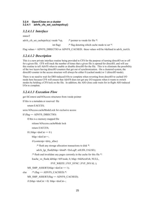 25
3.2.4 Open/Close on a cluster
3.2.4.1 advfs_cfs_set_cachepolicy()
3.2.4.1.1 Interface
statusT
advfs_cfs_set_cachepolicy( vnode *vp, /* pointer to vnode for file */
int flag) /* flag denoting which cache mode to set */
Flag values = ADVFS_DIRECTIO or ADVFS_CACHED; these values will be #defined in advfs_ioctl.h.
3.2.4.1.2 Description
This is a new private interface routine being provided to CFS for the purpose of turning directIO on or off
for a given file. CFS will track the number of times that a given file is opened for directIO, and will use
this routine to tell AdvFS when to enable or disable directIO for the file. This is to eliminate the possibility
of the two layers having directIO counters that get out of synchronization. On a clustered system, the
directIO counter in the access structure will always be either 0 (cached mode) or 1 (directIO mode).
There is no need to wait for DIO-induced I/Os to complete when reverting from directIO to cached I/O
mode here because CFS will ensure that AdvFS does not get any I/O requests when it wants to switch
modes by holding a CFS lock on the file. In addition, the AIO close code waits for in-flight AIO-induced
I/Os to complete.
3.2.4.1.3 Execution Flow
get fsContext and bfAccess structures from vnode pointer
If this is a metadata or reserved file
return EACCES;
seize bfAccess.cacheModeLock for exclusive access
If (flag == ADVFS_DIRECTIO)
If this is a memory mapped file
release bfAccess.cacheMode lock
return EACCES;
If ( bfap->dioCnt == 0 )
bfap->dioCnt++;
if (contextp->dirty_alloc)
/* flush any storage allocation transactions to disk */
advfs_lgr_flush(bfap->dmnP->ftxLogP, nilLSN, FALSE);
/* flush and invalidate any pages currently in the cache for this file */
fcache_vn_flush( &bfap->bfVnode, 0, bfap->bfaNextFob, NULL,
FVF_WRITE | FVF_SYNC | FVF_INVAL );
MS_SMP_ASSERT(bfap->dioCnt == 1);
else /* (flag == ADVFS_CACHED) */
MS_SMP_ASSERT(flag == ADVFS_CACHED);
if (bfap->dioCnt > 0) bfap->dioCnt--;
 