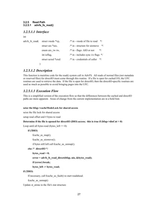 27
3.2.5 Read Path
3.2.5.1 advfs_fs_read()
3.2.5.1.1 Interface
int
advfs_fs_read( struct vnode *vp, /* in - vnode of file to read */
struct uio *uio, /* in - structure for uiomove */
enum uio_rw rw, /* in - flags: AIO or not */
int ioflag, /* in - includes sync i/o flags */
struct ucred *cred /* in - credentials of caller */
)
3.2.5.1.2 Description
This function is mainline code for the read() system call in AdvFS. All reads of normal files (not metadata
or reserved files) for directIO must come through this routine. If a file is open for cached I/O, the UFC
routines are used to retrieve the data. If the file is open for directIO, then the directIO-specific routines are
used as much as possible to avoid bringing pages into the UFC.
3.2.5.1.3 Execution Flow
This is a simplified version of the execution flow so that the differences between the cached and directIO
paths are more apparent. Areas of change from the current implementation are in a bold font.
seize the bfap->cacheModeLock for shared access
seize the file lock for shared access
setup read offset and # bytes to read
Determine if the file is opened for directIO (DIO) access; this is true if (bfap->dioCnt > 0)
Loop until all bytes read (bytes_left == 0):
if (!DIO)
fcache_as_map();
fcache_as_uiomove();
if bytes still left call fcache_as_unmap();
else /* directIO */
bytes_read = 0;
error = advfs_fs_read_direct(bfap, uio, &bytes_read);
if (error) break;
bytes_left -= bytes_read;
if (!DIO)
If necessary, call fcache_as_fault() to start readahead.
fcache_as_unmap()
Update st_atime in the file's stat structure
 