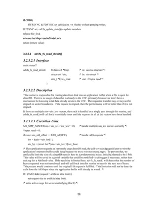 28
if (!DIO)
If FRSYNC & FDSYNC set call fcache_vn_flush() to flush pending writes.
If FSYNC set, call fs_update_stats() to update metadata.
release file_lock
release the bfap->cacheModeLock
return (return value)
3.2.5.2 advfs_fs_read_direct()
3.2.5.2.1 Interface
static statusT
advfs_fs_read_direct( bfAccessT *bfap, /* in: access structure */
struct uio *uio, /* in: uio struct */
size_t *bytes_read /* out: # bytes read */
)
3.2.5.2.2 Description
This routine is responsible for reading data from disk into an application buffer when a file is open for
directIO. There is no usage of data that is already in the UFC, primarily because we don’t have a
mechanism for knowing what data already exists in the UFC. The requested transfer may or may not be
aligned on sector boundaries. If the request is aligned, then the performance will be better than if it is not
aligned.
If there are multiple uio->uio_iov vectors, then each is handled on a single pass through this routine, and
advfs_fs_read() will call back in multiple times until the requests in all of the vectors have been handled.
3.2.5.2.3 Execution Flow
MS_SMP_ASSERT(uio->uio_iov->iov_len != 0); /* handle multiple uio_iov vectors correctly */
*bytes_read = 0;
if (uio->uio_old_offset == UIO_AIORW) /* handle AIO requests */
iov = &uio->uio_iov[1];
aio_bp = (struct buf *)uio->uio_iov[1].iov_base;
/* If an application requests an extremely large directIO read, the call to vaslockpages() later to wire the
application’s memory buffer could hang because we try to wire too many pages. To prevent that, we
artificially limit the size of a directIO transfer here to a predetermined value, initially planned to be 1 Mb.
This value will be saved in a global variable that could be modified via debugger if necessary, rather than
making this a #defined value. If the read size is limited here, advfs_fs_read() will detect that the number of
bytes requested was not transferred, and will call back into this routine to transfer the next set of bytes.
This process would continue until the original I/O request is fulfilled. This limitation will not be done for
calls from the AIO layer since the application buffer will already be wired. */
If ( (!AIO) && (request > artificial size limit) )
set request size to artificial size limit.
/* seize active range for sectors underlying this IO.*/
 