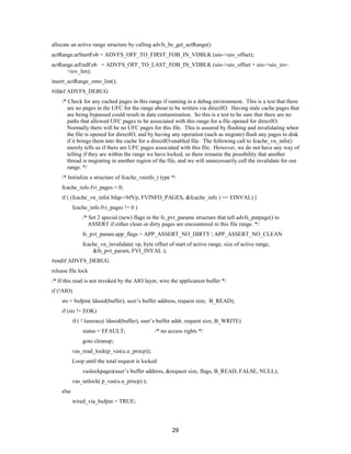 29
allocate an active range structure by calling advfs_bs_get_actRange()
actRange.arStartFob = ADVFS_OFF_TO_FIRST_FOB_IN_VDBLK (uio->uio_offset);
actRange.arEndFob = ADVFS_OFF_TO_LAST_FOB_IN_VDBLK (uio->uio_offset + uio->uio_iov-
>iov_len);
insert_actRange_onto_list();
#ifdef ADVFS_DEBUG
/* Check for any cached pages in this range if running in a debug environment. This is a test that there
are no pages in the UFC for the range about to be written via directIO. Having stale cache pages that
are being bypassed could result in data contamination. So this is a test to be sure that there are no
paths that allowed UFC pages to be associated with this range for a file opened for directIO.
Normally there will be no UFC pages for this file. This is assured by flushing and invalidating when
the file is opened for directIO, and by having any operation (such as migrate) flush any pages to disk
if it brings them into the cache for a directIO-enabled file. The following call to fcache_vn_info()
merely tells us if there are UFC pages associated with this file. However, we do not have any way of
telling if they are within the range we have locked, so there remains the possibility that another
thread is migrating in another region of the file, and we will unnecessarily call the invalidate for our
range. */
/* Initialize a structure of fcache_vninfo_t type */
fcache_info.fvi_pages = 0;
if ( (fcache_vn_info( bfap->bfVp, FVINFO_PAGES, &fcache_info ) == EINVAL) ||
fcache_info.fvi_pages != 0 )
/* Set 2 special (new) flags in the fs_pvt_params structure that tell advfs_putpage() to
ASSERT if either clean or dirty pages are encountered in this file range. */
fs_pvt_param.app_flags = APP_ASSERT_NO_DIRTY | APP_ASSERT_NO_CLEAN
fcache_vn_invalidate( vp, byte offset of start of active range, size of active range,
&fs_pvt_param, FVI_INVAL );
#endif ADVFS_DEBUG
release file lock
/* If this read is not invoked by the AIO layer, wire the application buffer */
if (!AIO)
sts = bufpin( ldusid(buffer), user’s buffer address, request size, B_READ);
if (sts != EOK)
if ( ! luseracc( ldusid(buffer), user’s buffer addr, request size, B_WRITE)
status = EFAULT; /* no access rights */
goto cleanup;
vas_read_lock(p_vas(u.u_procp));
Loop until the total request is locked:
vaslockpages(user’s buffer address, &request size, flags, B_READ, FALSE, NULL);
vas_unlock( p_vas(u.u_procp) );
else
wired_via_bufpin = TRUE;
 