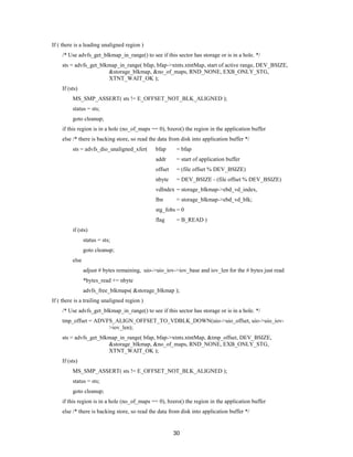 30
If ( there is a leading unaligned region )
/* Use advfs_get_blkmap_in_range() to see if this sector has storage or is in a hole. */
sts = advfs_get_blkmap_in_range( bfap, bfap->xtnts.xtntMap, start of active range, DEV_BSIZE,
&storage_blkmap, &no_of_maps, RND_NONE, EXB_ONLY_STG,
XTNT_WAIT_OK );
If (sts)
MS_SMP_ASSERT( sts != E_OFFSET_NOT_BLK_ALIGNED );
status = sts;
goto cleanup;
if this region is in a hole (no_of_maps == 0), bzero() the region in the application buffer
else /* there is backing store, so read the data from disk into application buffer */
sts = advfs_dio_unaligned_xfer( bfap = bfap
addr = start of application buffer
offset = (file offset % DEV_BSIZE)
nbyte = DEV_BSIZE - (file offset % DEV_BSIZE)
vdIndex = storage_blkmap->ebd_vd_index,
lbn = storage_blkmap->ebd_vd_blk;
stg_fobs = 0
flag = B_READ )
if (sts)
status = sts;
goto cleanup;
else
adjust # bytes remaining, uio->uio_iov->iov_base and iov_len for the # bytes just read
*bytes_read += nbyte
advfs_free_blkmaps( &storage_blkmap );
If ( there is a trailing unaligned region )
/* Use advfs_get_blkmap_in_range() to see if this sector has storage or is in a hole. */
tmp_offset = ADVFS_ALIGN_OFFSET_TO_VDBLK_DOWN(uio->uio_offset, uio->uio_iov-
>iov_len);
sts = advfs_get_blkmap_in_range( bfap, bfap->xtnts.xtntMap, &tmp_offset, DEV_BSIZE,
&storage_blkmap, &no_of_maps, RND_NONE, EXB_ONLY_STG,
XTNT_WAIT_OK );
If (sts)
MS_SMP_ASSERT( sts != E_OFFSET_NOT_BLK_ALIGNED );
status = sts;
goto cleanup;
if this region is in a hole (no_of_maps == 0), bzero() the region in the application buffer
else /* there is backing store, so read the data from disk into application buffer */
 