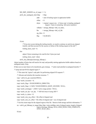 31
MS_SMP_ASSERT( no_of_maps == 1 );
advfs_dio_unaligned_xfer( bfap = bfap
addr = start of trailing region in application buffer
offset = 0
nbyte = original request size – (# bytes read in leading unaligned
request + bytes in remaining full sector transfers)
vdIndex = storage_blkmap->ebd_vd_index,
lbn = storage_blkmap->ebd_vd_blk
stg_fobs = 0
flag = B_READ )
if (sts)
/* If an error occurs during the trailing transfer, we need to continue on and do any aligned
transfer, and then account for the success or failure of the trailing request at the end */
trailing_bytes_read = 0;
else
adjust # bytes remaining to be read for the # bytes just read
trailing_bytes_read = nbyte
advfs_free_blkmaps( &storage_blkmap );
Adjust number of bytes that still need to be read, and possibly starting application buffer address based on
unaligned reads, if any.
If there are no more bytes to be transferred, goto cleanup. /* entire read satisfied in unaligned transfers */
/* setup and start IO for aligned region */
/* This starts the ‘typical’ code path: for performing aligned I/O requests */
/* Allocate and initialize the ioanchor structure */
ioap = advfs_bs_get_ioanchor(TRUE);
ioap->anchr_iocounter = 0;
ioap->anchr_flags = IOANCHORFLG_DIRECTIO;
ioap->anchr_flags |= (!AIO) ? IOANCHORFLG_KEEP_ANCHOR : NULL;
ioap->anchr_actrangep = (AIO) ? active range pointer : NULL;
ioap->anchr_aio_bp = aio_bp; /* AIO buf struct if using AIO */
ioap->anchr_io_status = 0;
ioap->anchr_min_req_offset = file offset of aligned read
ioap->anchr_min_err_offset = file offset of aligned read + size of aligned read
/* Get the extent maps for the aligned region of the file Retrieve both storage and hole information. */
sts = advfs_get_blkmap_in_range( bfap, bfap->xtnts.xtntMap, start of aligned region, length of aligned
region, &storage_blkmap, NULL, RND_NONE, EXB_COMPLETE,
XTNT_WAIT_OK );
If (sts)
 