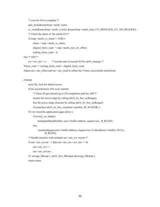 33
/* wait for I/O to complete */
spin_lock(&ioanchorp->anchr_lock);
cv_wait(&ioanchorp->anchr_cvwait, &ioanchorp->anchr_lock, CV_SPINLOCK, CV_NO_RELOCK);
/* Check the status of the whole I/O */
if (ioap->anchr_io_status != EOK )
status = ioap->anchr_io_status;
aligned_bytes_read = ioap->anchr_min_err_offset;
trailing_bytes_read = 0;
else /* AIO */
iov->iov_len = 1; /* records start of asynch IO for advfs_strategy */
*bytes_read += trailing_bytes_read + aligned_bytes_read;
Adjust uio->uio_offset and uio->uio_resid to reflect the # bytes successfully transferred.
cleanup:
seize file_lock for shared access
If (no asynchronous I/Os were started)
/* These all get cleaned up in I/O completion path for AIO */
release the active range by calling advfs_bs_free_actRange()
free the active range structure by calling advfs_bs_free_actRange()
if (ioanchor) advfs_bs_free_ioanchor( ioanchor, M_WAITOK );
If ( we wired the application pages above )
if (wired_via_bufpin)
bufunpin(ldusid(buffer), user’s buffer address, request size, B_READ);
else
vasunlockpages(user’s buffer address, request size, 0, ldusid(user’s buffer), NULL,
B_READ);
/* Handle transfers with multiple uio->uio_iov vectors */
if (uio->uio_iovcnt > 1 && uio->uio_iov->iov_len == 0)
uio->uio_iov++;
uio->uio_iovcnt--;
if ( storage_blkmap ) advfs_free_blkmaps( &storage_blkmap );
return status
 