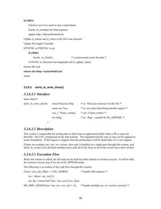 35
if (!DIO)
Check to see if we want to start a read-ahead.
fcache_as_unmap() for final segment
update bfap->bfaLastWrittenFob;
Update st_mtime and st_ctime in the file's stat structure
Update file length if needed
If FSYNC or FDSYNC is set:
If (!DIO)
fcache_vn_flush(); /* synchronously write the data */
if FSYNC or allocation has happened call fs_update_stats()
release file lock
release the bfap->cacheModeLock
return
3.2.6.2 advfs_fs_write_direct()
3.2.6.2.1 Interface
static statusT
advfs_fs_write_direct( struct bfAccess bfap /* in: bfAccess structure for this file */
struct uio *uio, /* in: uio struct describing transfer request */
size_t *bytes_written, /* out: # bytes written */
int ioflag /* in - flags – needed for IO_APPEND. */
)
3.2.6.2.2 Description
This routine is responsible for writing data to disk from an application buffer when a file is open for
directIO. The UFC is bypassed on the data transfer. The requested transfer may or may not be aligned on
sector boundaries. If the request is aligned, then the performance will be better than if it is not aligned.
If there are multiple uio->uio_iov vectors, then each is handled on a single pass through this routine, and
advfs_fs_write() will call back multiple times until all of the bytes in all of the vectors have been written.
3.2.6.2.3 Execution Flow
When this routine is called, the file lock can be held for either shared or exclusive access. It will be held
for exclusive access only if we are in IO_APPEND mode.
The following is an outline of the code flow through this routine:
if (uio->uio_old_offset == UIO_AIORW) /* handle AIO requests */
iov = &uio->uio_iov[1];
aio_bp = (struct buf *)uio->uio_iov[1].iov_base;
MS_SMP_ASSERT(uio->uio_iov->iov_len != 0); /* handle multiple uio_iov vectors correctly */
 