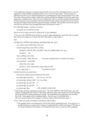 36
/* If an application requests an extremely large directIO write, the call to vaslockpages() later to wire the
application’s memory buffer could hang because we try to wire too many pages. To prevent that, we
artificially limit the size of a directIO transfer here to a predetermined value, initially planned to be 1 Mb.
This value will be saved in a global variable that could be modified via debugger if necessary, rather than
making this a #defined value. If the write size is limited here, advfs_fs_write() will detect that the number
of bytes requested was not transferred, and will call back into this routine to transfer the next set of bytes.
This process would continue until the original I/O request is fulfilled. This limitation will not be done for
calls from the AIO layer since the application buffer will already be wired. */
If ( (!AIO) && (request > artificial size limit) )
set request size to artificial size limit.
allocate an active range structure by calling advfs_bs_get_actRange()
/* If we are in IO_APPEND mode and there is an active range spanning the current EOF, then we need to
take out the active range now to protect the EOF value before we add storage. */
retry:
if (ioflag & IO_APPEND && actRange_spans(bfap, bfap->file_size) )
save current value of EOF (bfap->file_size)
initialize range from current EOF to infinity
arStartFob =ADVFS_OFF_TO_FIRST_FOB_IN_VDBLK (bfap->file_size);
arEndFob = ~0L;
insert_actRange_onto_list();
uio->uio_offset = bfap->file_size; /* may have changed while we waited for the range */
if (current EOF < saved EOF)
release this active range
go back to ‘retry’ and get active range using new EOF
active_range_held = 1; /* remember for later */
initialize the advfs_pvt_param struct:
bzero the pvt_param structure (declared on the stack)
pvt_param.app_total_bytes = uio->uio_iov->iov_len;
pvt_param.app_starting_offset = uio->uio_offset;
pvt_param.app_stg_start_fob = 0;
pvt_param.app_stg_end_fob = 0;
pvt_param.app_flags = APP_ADDSTG_NOCACHE;
/* Add storage and check snapshotting requirements. The APP_ADDSTG_NOCACHE flag is new, and
indicates to getpage that the intent is to add storage within the range where needed, but not to bring pages
into the cache for the regions needing new storage. The snapshotting may bring pages into the cache;
this is OK. Those pages will be invalidated shortly. The new_stg_xxx_fob fields in the
advfs_pvt_param structure allow getpage to return the range of newly allocated storage. */
if (racy_check_for_clones || the fileset is mounted for object safety )
/* The snapshot check is not designed yet; will do this with the snapshotting work. If we get here, it is
possible that there is a need to move storage to a snapshotted file, and that will require a VM map, so
we will go through the VM interface, even though the actual intent is to get into advfs_getpage().
 